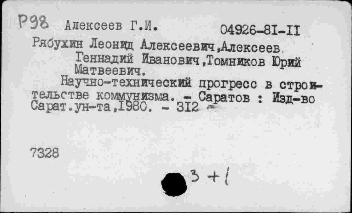 ﻿Р9& Алексеев Г.И. 04926-81-11 Рябухин Леонид Алексеевич Алексеев.
Геннадий Иванович »Томников Юрии Матвеевич.
Научно-технический прогресс в строительстве коммунизма. - Саратов : Изд-во Сарат.ун-та,1980. - 312 ~
7328
